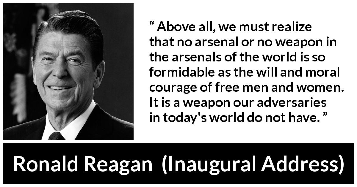 Ronald Reagan quote about courage from Inaugural Address - Above all, we must realize that no arsenal or no weapon in the arsenals of the world is so formidable as the will and moral courage of free men and women. It is a weapon our adversaries in today's world do not have.