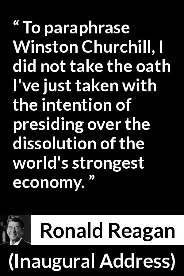 Ronald Reagan quote about economy from Inaugural Address - To paraphrase Winston Churchill, I did not take the oath I've just taken with the intention of presiding over the dissolution of the world's strongest economy.