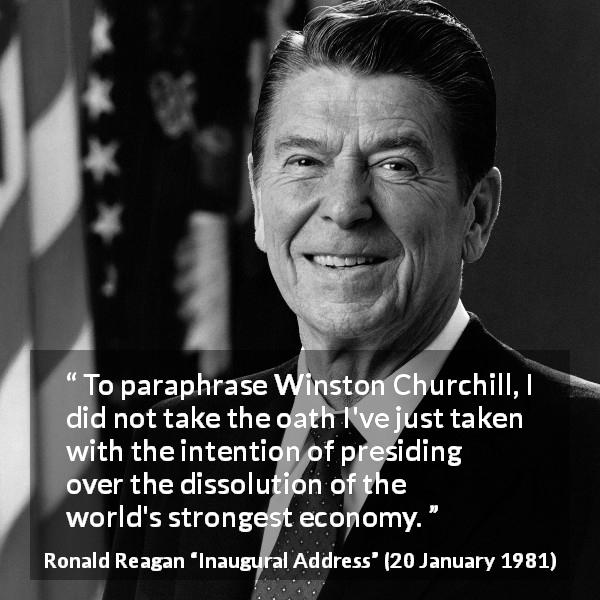 Ronald Reagan quote about economy from Inaugural Address - To paraphrase Winston Churchill, I did not take the oath I've just taken with the intention of presiding over the dissolution of the world's strongest economy.