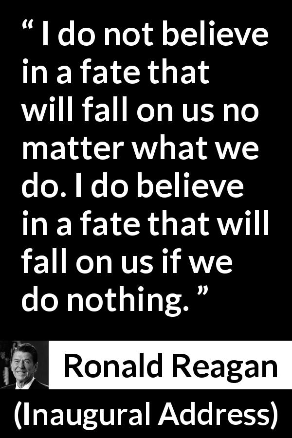 Ronald Reagan quote about fate from Inaugural Address - I do not believe in a fate that will fall on us no matter what we do. I do believe in a fate that will fall on us if we do nothing.