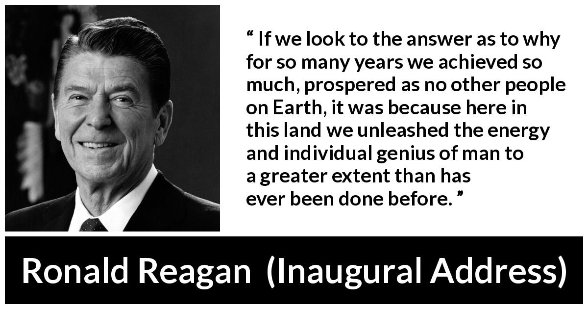 Ronald Reagan quote about individualism from Inaugural Address - If we look to the answer as to why for so many years we achieved so much, prospered as no other people on Earth, it was because here in this land we unleashed the energy and individual genius of man to a greater extent than has ever been done before.