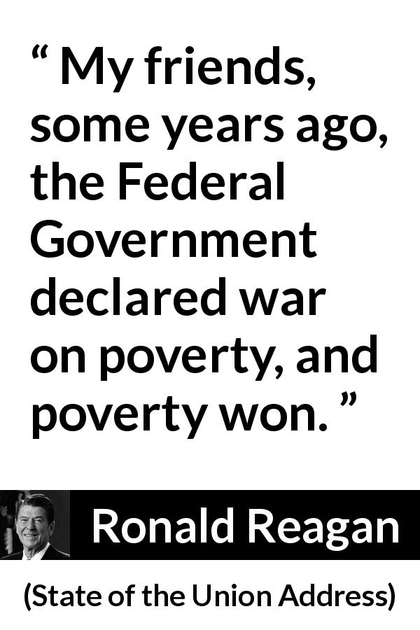 Ronald Reagan quote about poverty from State of the Union Address - My friends, some years ago, the Federal Government declared war on poverty, and poverty won.