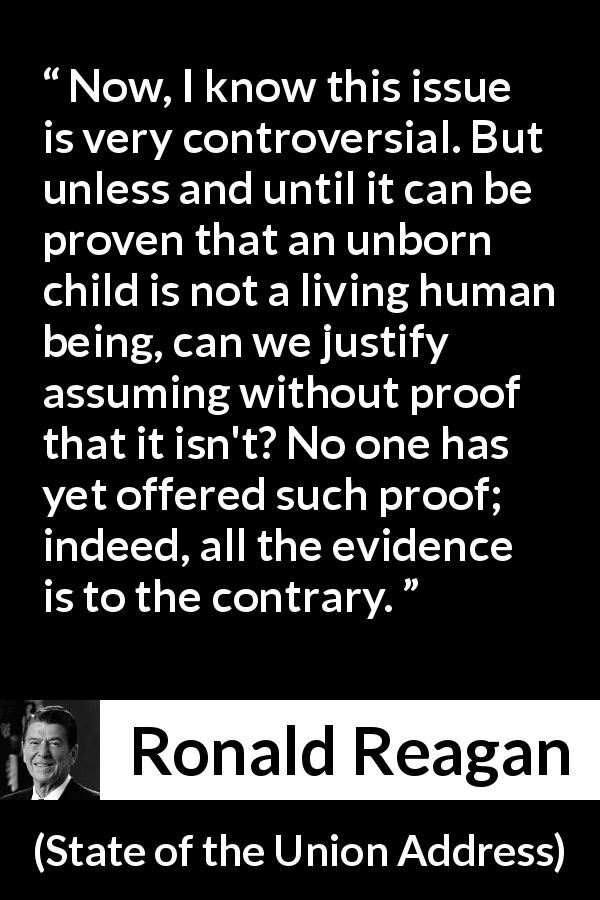 Ronald Reagan quote about proof from State of the Union Address - Now, I know this issue is very controversial. But unless and until it can be proven that an unborn child is not a living human being, can we justify assuming without proof that it isn't? No one has yet offered such proof; indeed, all the evidence is to the contrary.