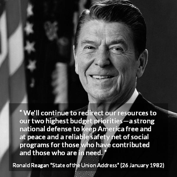Ronald Reagan quote about safety from State of the Union Address - We'll continue to redirect our resources to our two highest budget priorities—a strong national defense to keep America free and at peace and a reliable safety net of social programs for those who have contributed and those who are in need.