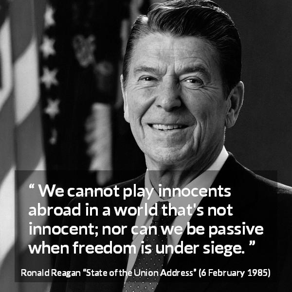 Ronald Reagan quote about world from State of the Union Address - We cannot play innocents abroad in a world that's not innocent; nor can we be passive when freedom is under siege.
