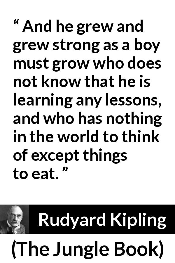 Rudyard Kipling quote about child from The Jungle Book - And he grew and grew strong as a boy must grow who does not know that he is learning any lessons, and who has nothing in the world to think of except things to eat.