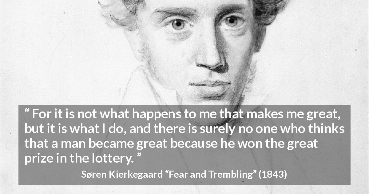 Søren Kierkegaard quote about greatness from Fear and Trembling - For it is not what happens to me that makes me great, but it is what I do, and there is surely no one who thinks that a man became great because he won the great prize in the lottery.