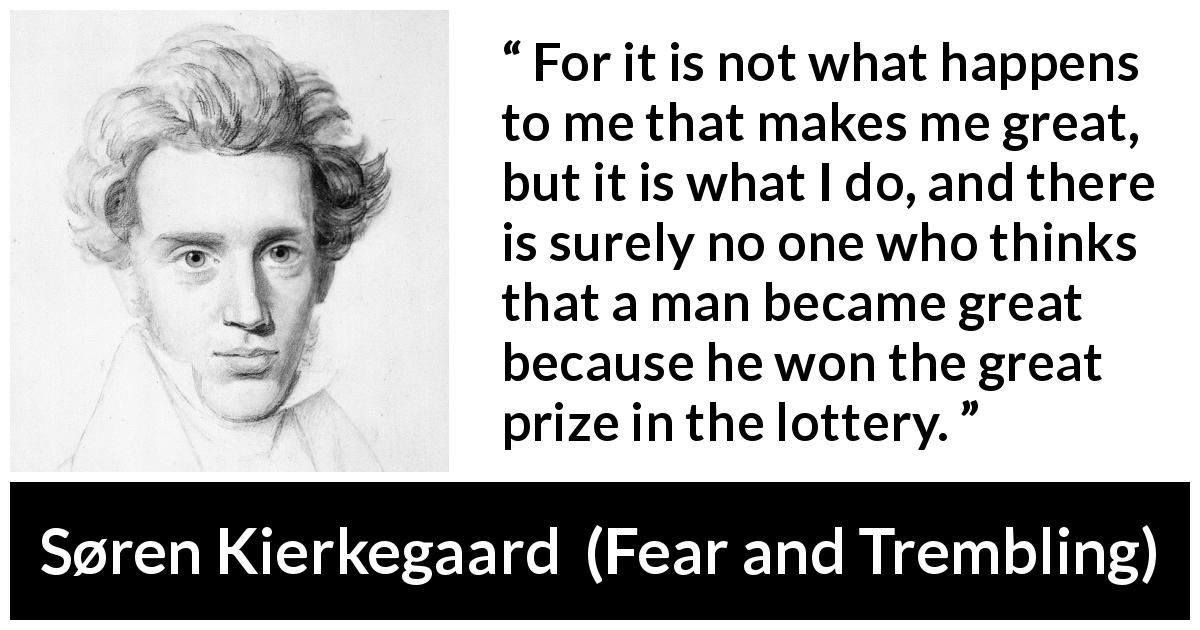 Søren Kierkegaard quote about greatness from Fear and Trembling - For it is not what happens to me that makes me great, but it is what I do, and there is surely no one who thinks that a man became great because he won the great prize in the lottery.