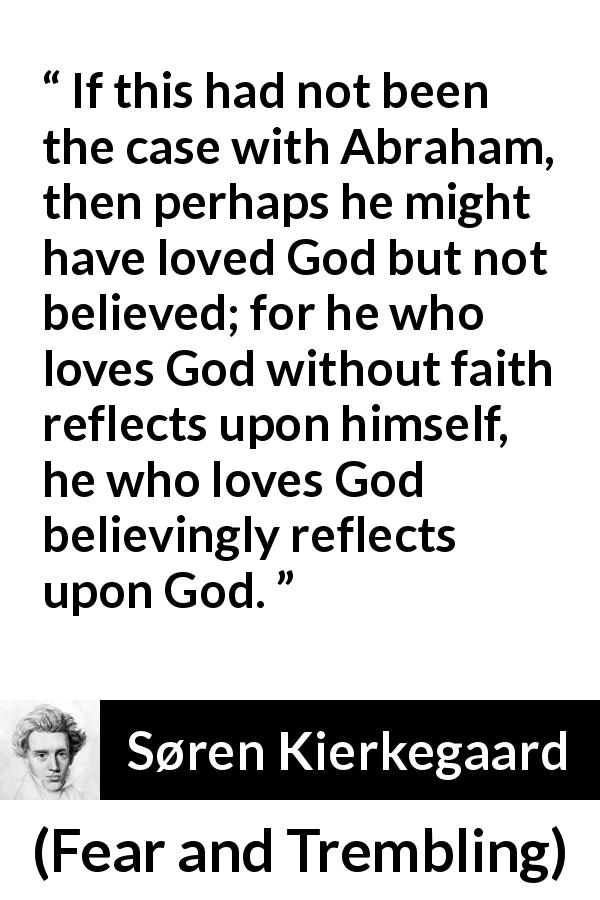 Søren Kierkegaard quote about love from Fear and Trembling - If this had not been the case with Abraham, then perhaps he might have loved God but not believed; for he who loves God without faith reflects upon himself, he who loves God believingly reflects upon God.
