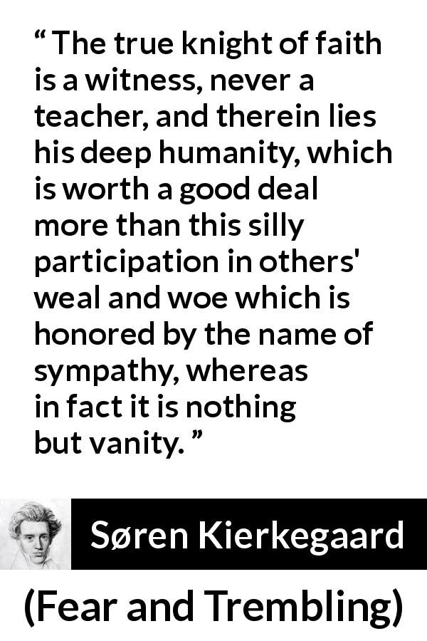 Søren Kierkegaard quote about vanity from Fear and Trembling - The true knight of faith is a witness, never a teacher, and therein lies his deep humanity, which is worth a good deal more than this silly participation in others' weal and woe which is honored by the name of sympathy, whereas in fact it is nothing but vanity.