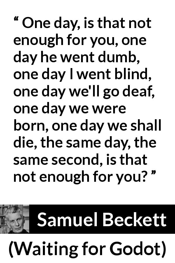 Samuel Beckett quote about death from Waiting for Godot - One day, is that not enough for you, one day he went dumb, one day I went blind, one day we'll go deaf, one day we were born, one day we shall die, the same day, the same second, is that not enough for you?