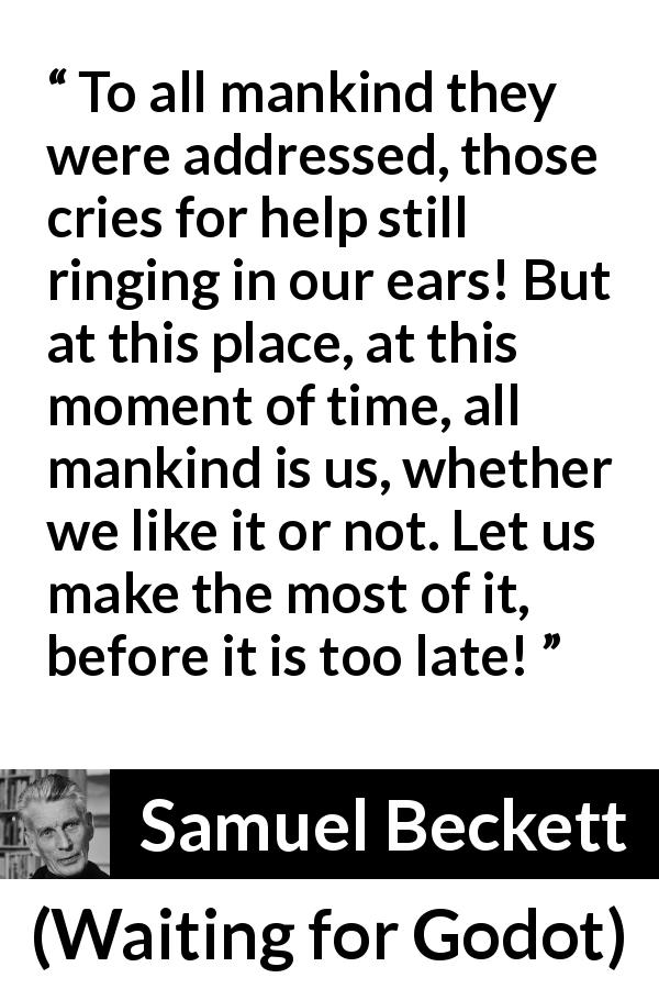Samuel Beckett quote about mankind from Waiting for Godot - To all mankind they were addressed, those cries for help still ringing in our ears! But at this place, at this moment of time, all mankind is us, whether we like it or not. Let us make the most of it, before it is too late!