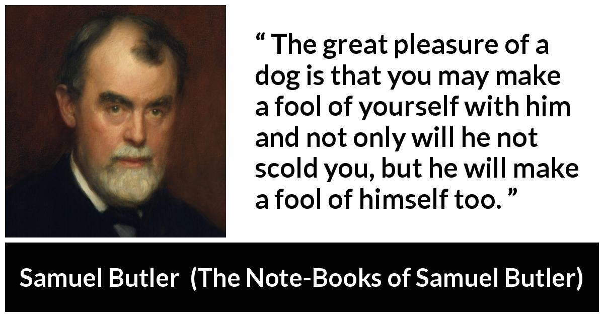 Samuel Butler quote about foolishness from The Note-Books of Samuel Butler - The great pleasure of a dog is that you may make a fool of yourself with him and not only will he not scold you, but he will make a fool of himself too.