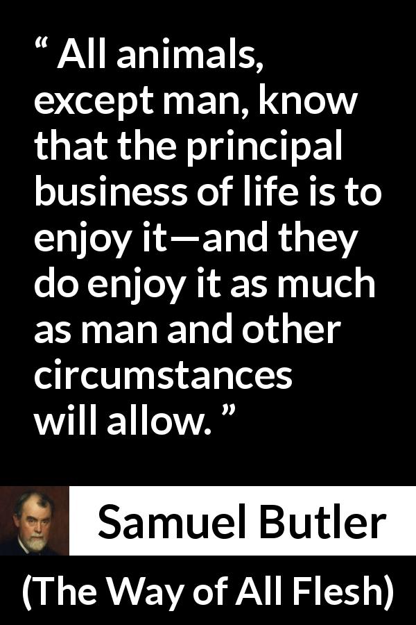 Samuel Butler quote about life from The Way of All Flesh - All animals, except man, know that the principal business of life is to enjoy it—and they do enjoy it as much as man and other circumstances will allow.