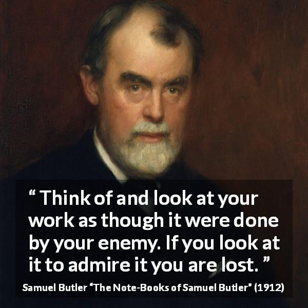Samuel Butler quote about praise from The Note-Books of Samuel Butler - Think of and look at your work as though it were done by your enemy. If you look at it to admire it you are lost.