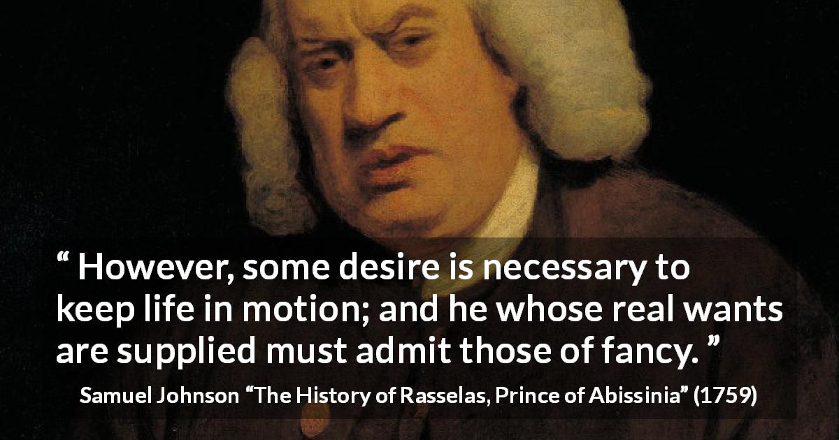 Samuel Johnson quote about desire from The History of Rasselas, Prince of Abissinia - However, some desire is necessary to keep life in motion; and he whose real wants are supplied must admit those of fancy.