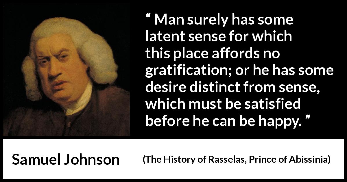 Samuel Johnson quote about happiness from The History of Rasselas, Prince of Abissinia - Man surely has some latent sense for which this place affords no gratification; or he has some desire distinct from sense, which must be satisfied before he can be happy.