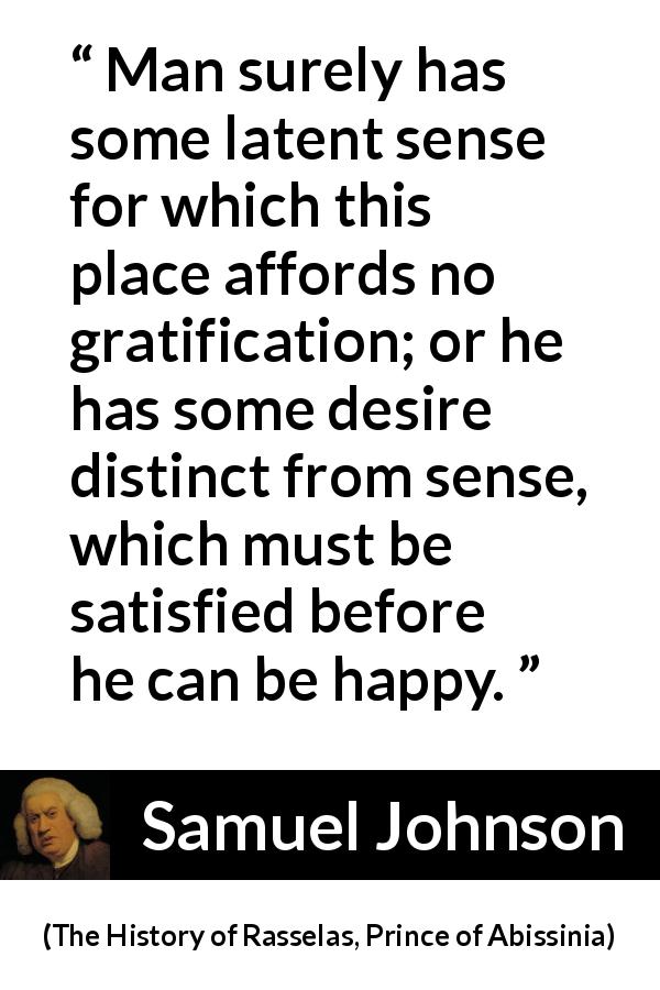 Samuel Johnson quote about happiness from The History of Rasselas, Prince of Abissinia - Man surely has some latent sense for which this place affords no gratification; or he has some desire distinct from sense, which must be satisfied before he can be happy.