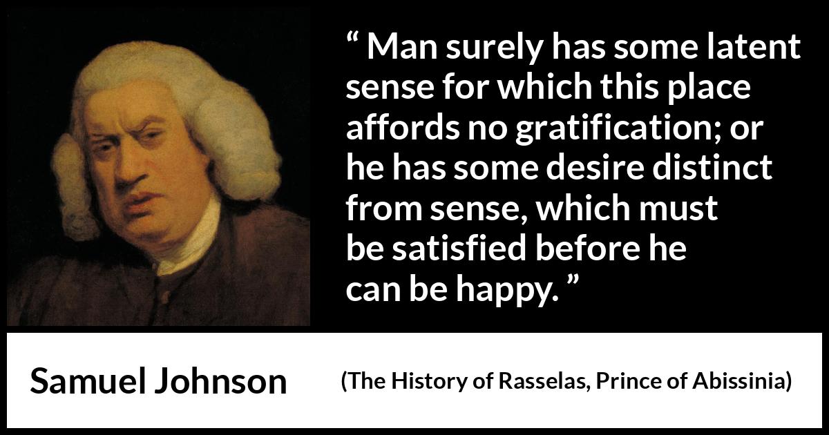 Samuel Johnson quote about happiness from The History of Rasselas, Prince of Abissinia (1759) Samuel Johnson quote about happiness from The History of Rasselas, Prince of Abissinia (1759) - Man surely has some latent sense for which this place affords no gratification; or he has some desire distinct from sense, which must be satisfied before he can be happy.