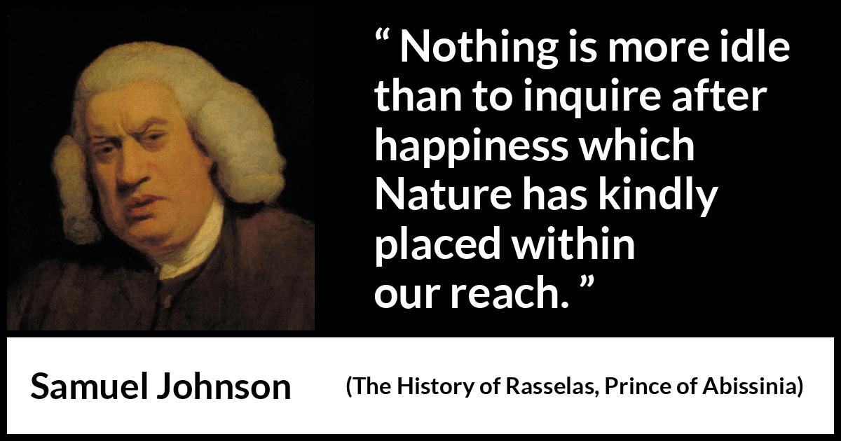 Samuel Johnson quote about happiness from The History of Rasselas, Prince of Abissinia (1759) Samuel Johnson quote about happiness from The History of Rasselas, Prince of Abissinia (1759) - Nothing is more idle than to inquire after happiness which Nature has kindly placed within our reach.