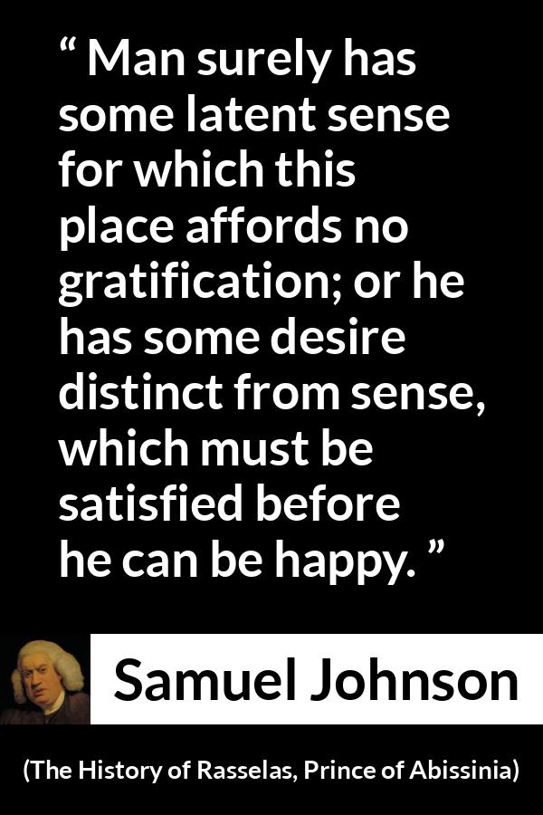 Samuel Johnson quote about happiness from The History of Rasselas, Prince of Abissinia (1759) - Man surely has some latent sense for which this place affords no gratification; or he has some desire distinct from sense, which must be satisfied before he can be happy.