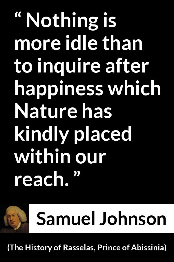 Samuel Johnson quote about happiness from The History of Rasselas, Prince of Abissinia (1759) - Nothing is more idle than to inquire after happiness which Nature has kindly placed within our reach.
