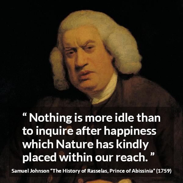Samuel Johnson quote about happiness from The History of Rasselas, Prince of Abissinia (1759) - Nothing is more idle than to inquire after happiness which Nature has kindly placed within our reach.