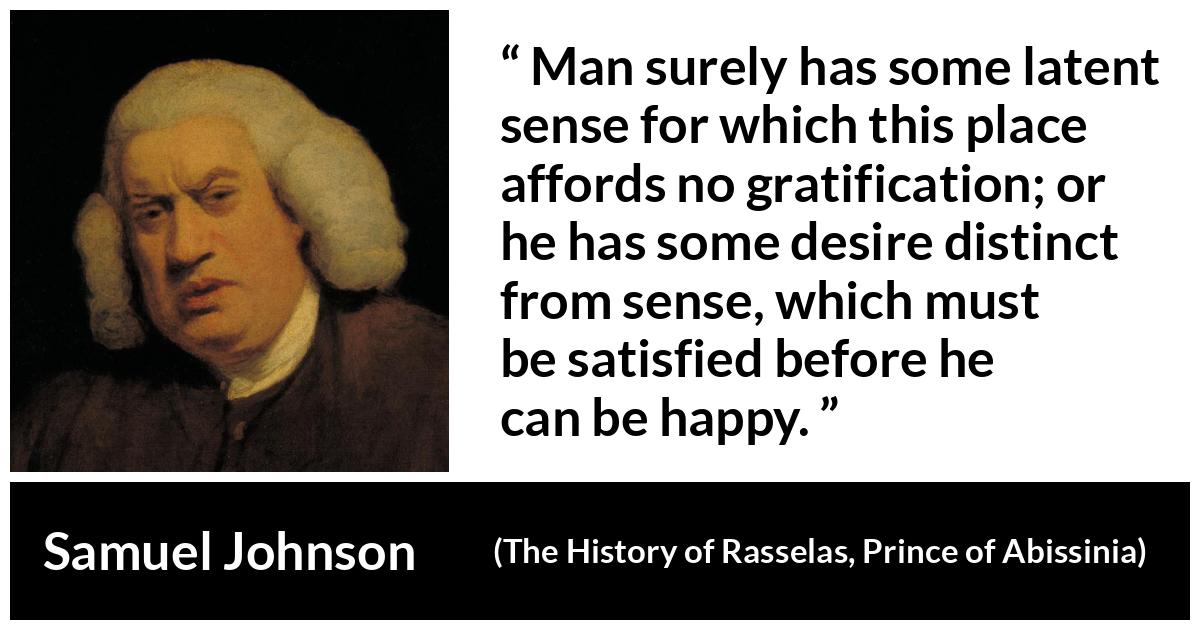 Samuel Johnson quote about happiness from The History of Rasselas, Prince of Abissinia (1759) - Man surely has some latent sense for which this place affords no gratification; or he has some desire distinct from sense, which must be satisfied before he can be happy.