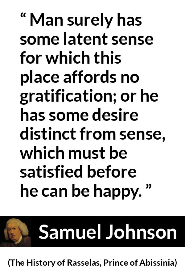 Samuel Johnson quote about happiness from The History of Rasselas, Prince of Abissinia (1759) - Man surely has some latent sense for which this place affords no gratification; or he has some desire distinct from sense, which must be satisfied before he can be happy.