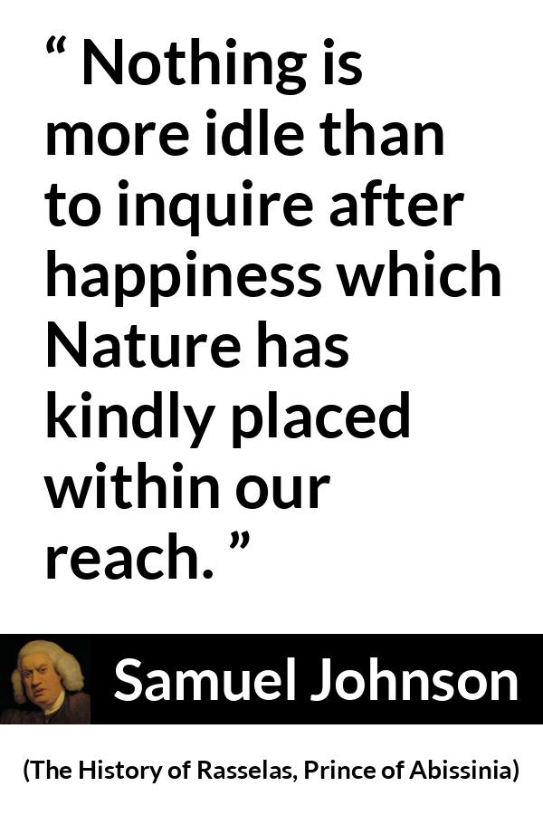 Samuel Johnson quote about happiness from The History of Rasselas, Prince of Abissinia (1759) - Nothing is more idle than to inquire after happiness which Nature has kindly placed within our reach.