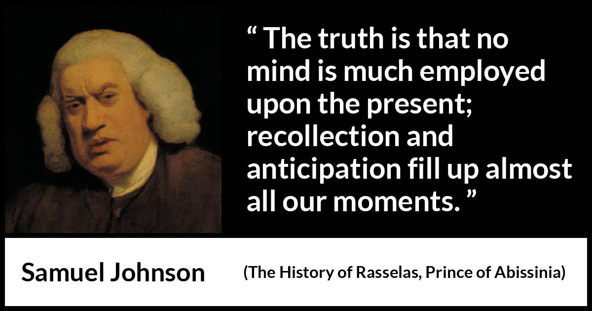 Samuel Johnson quote about memory from The History of Rasselas, Prince of Abissinia (1759) Samuel Johnson quote about memory from The History of Rasselas, Prince of Abissinia (1759) - The truth is that no mind is much employed upon the present; recollection and anticipation fill up almost all our moments.