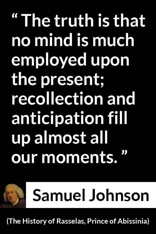 Samuel Johnson quote about memory from The History of Rasselas, Prince of Abissinia (1759) - The truth is that no mind is much employed upon the present; recollection and anticipation fill up almost all our moments.