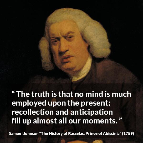 Samuel Johnson quote about memory from The History of Rasselas, Prince of Abissinia (1759) - The truth is that no mind is much employed upon the present; recollection and anticipation fill up almost all our moments.