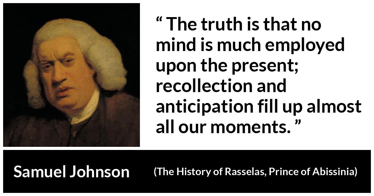 Samuel Johnson quote about memory from The History of Rasselas, Prince of Abissinia (1759) - The truth is that no mind is much employed upon the present; recollection and anticipation fill up almost all our moments.