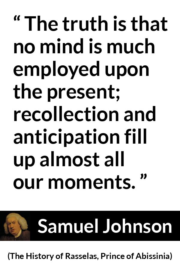 Samuel Johnson quote about memory from The History of Rasselas, Prince of Abissinia (1759) - The truth is that no mind is much employed upon the present; recollection and anticipation fill up almost all our moments.