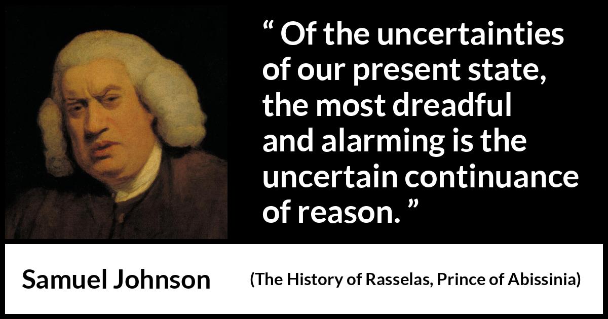 Samuel Johnson quote about reason from The History of Rasselas, Prince of Abissinia (1759) Samuel Johnson quote about reason from The History of Rasselas, Prince of Abissinia (1759) - Of the uncertainties of our present state, the most dreadful and alarming is the uncertain continuance of reason.