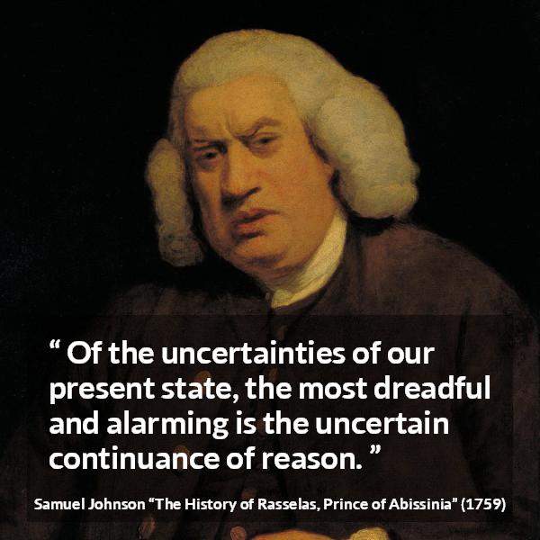 Samuel Johnson quote about reason from The History of Rasselas, Prince of Abissinia (1759) - Of the uncertainties of our present state, the most dreadful and alarming is the uncertain continuance of reason.