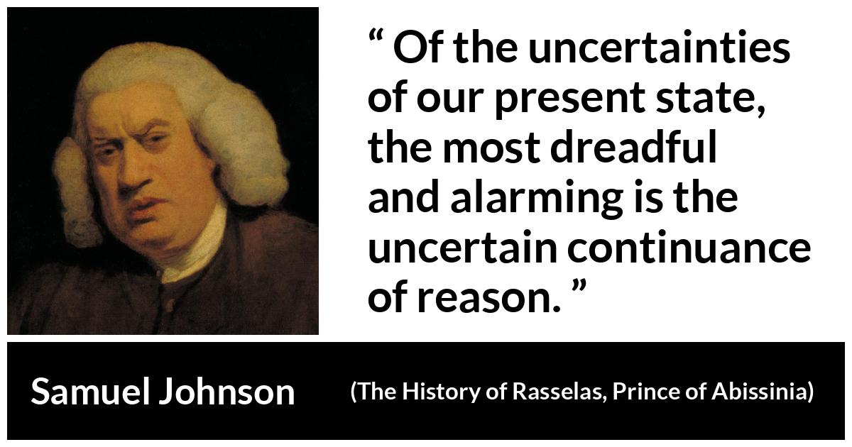 Samuel Johnson quote about reason from The History of Rasselas, Prince of Abissinia (1759) - Of the uncertainties of our present state, the most dreadful and alarming is the uncertain continuance of reason.