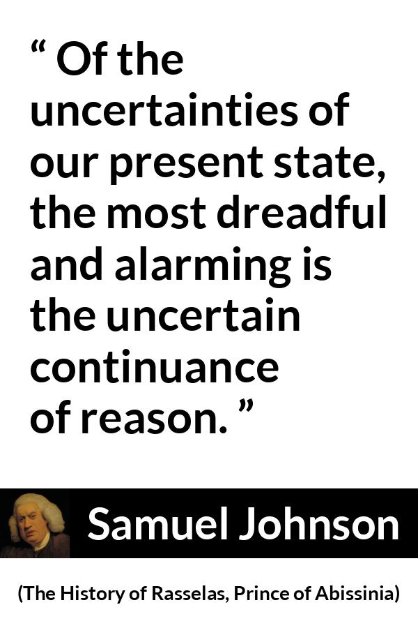 Samuel Johnson quote about reason from The History of Rasselas, Prince of Abissinia (1759) - Of the uncertainties of our present state, the most dreadful and alarming is the uncertain continuance of reason.