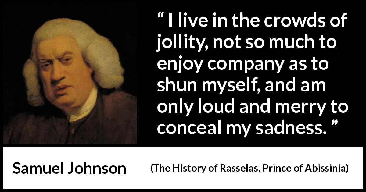 Samuel Johnson quote about sadness from The History of Rasselas, Prince of Abissinia - I live in the crowds of jollity, not so much to enjoy company as to shun myself, and am only loud and merry to conceal my sadness.