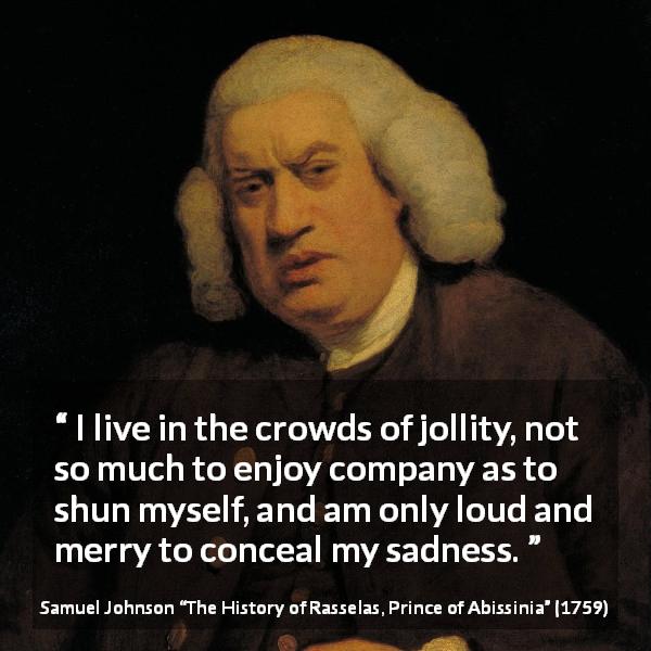 Samuel Johnson quote about sadness from The History of Rasselas, Prince of Abissinia - I live in the crowds of jollity, not so much to enjoy company as to shun myself, and am only loud and merry to conceal my sadness.