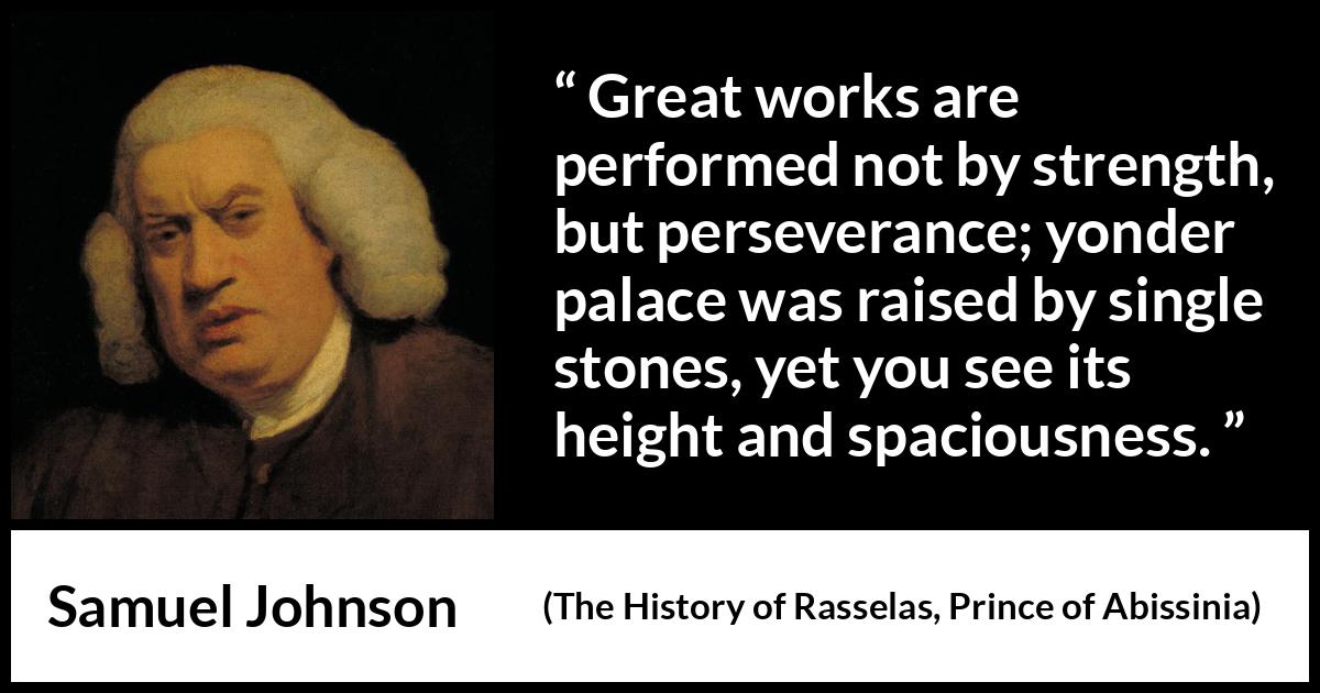 Samuel Johnson quote about strength from The History of Rasselas, Prince of Abissinia (1759) Samuel Johnson quote about strength from The History of Rasselas, Prince of Abissinia (1759) - Great works are performed not by strength, but perseverance; yonder palace was raised by single stones, yet you see its height and spaciousness.