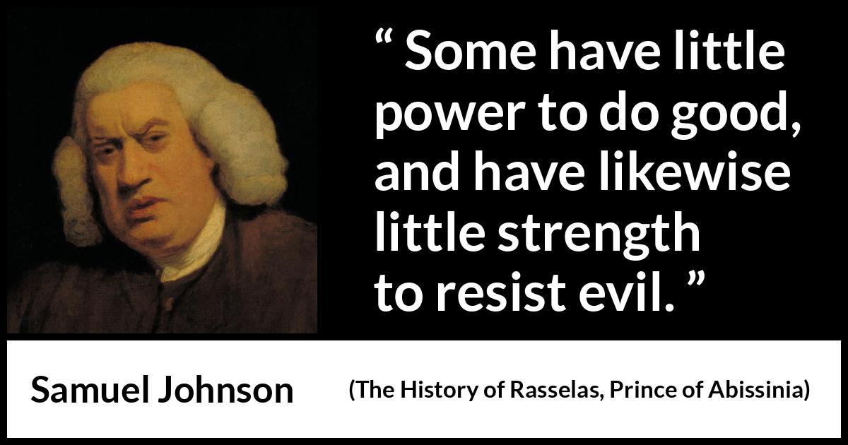 Samuel Johnson quote about strength from The History of Rasselas, Prince of Abissinia (1759) Samuel Johnson quote about strength from The History of Rasselas, Prince of Abissinia (1759) - Some have little power to do good, and have likewise little strength to resist evil.
