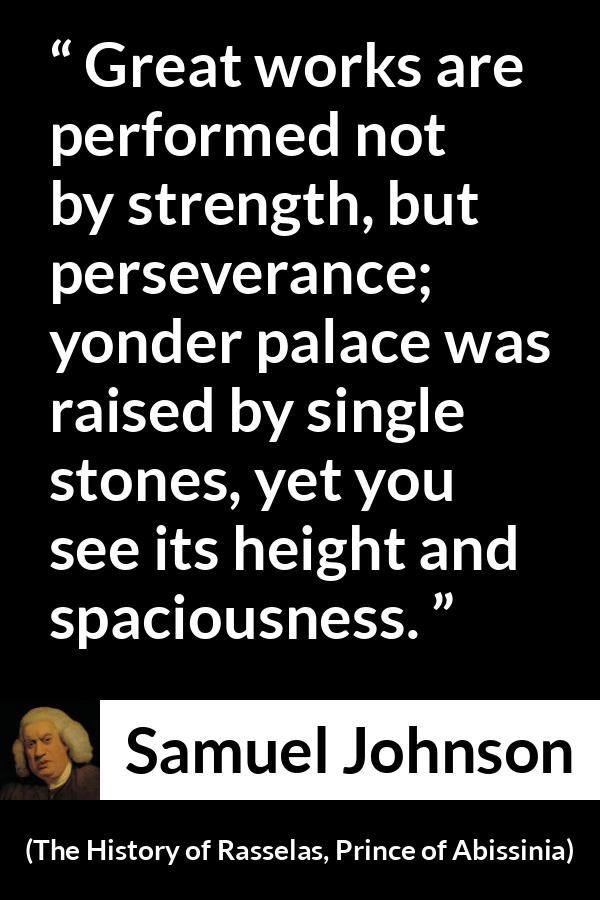 Samuel Johnson quote about strength from The History of Rasselas, Prince of Abissinia (1759) - Great works are performed not by strength, but perseverance; yonder palace was raised by single stones, yet you see its height and spaciousness.