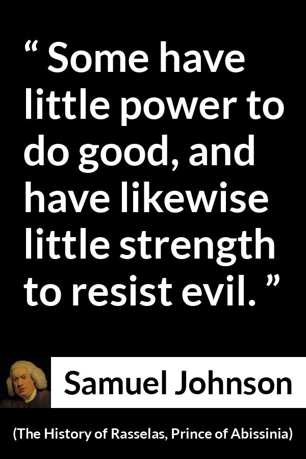 Samuel Johnson quote about strength from The History of Rasselas, Prince of Abissinia (1759) - Some have little power to do good, and have likewise little strength to resist evil.