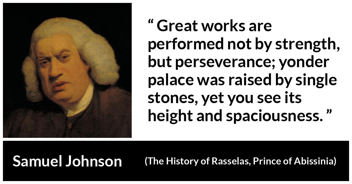 Samuel Johnson quote about strength from The History of Rasselas, Prince of Abissinia (1759) - Great works are performed not by strength, but perseverance; yonder palace was raised by single stones, yet you see its height and spaciousness.