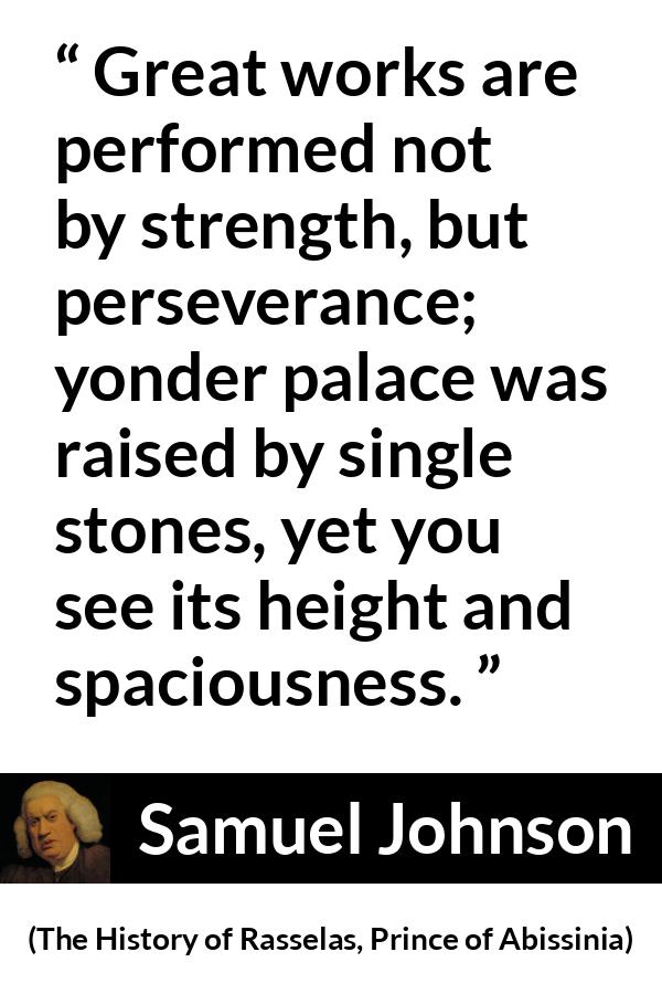 Samuel Johnson quote about strength from The History of Rasselas, Prince of Abissinia (1759) - Great works are performed not by strength, but perseverance; yonder palace was raised by single stones, yet you see its height and spaciousness.