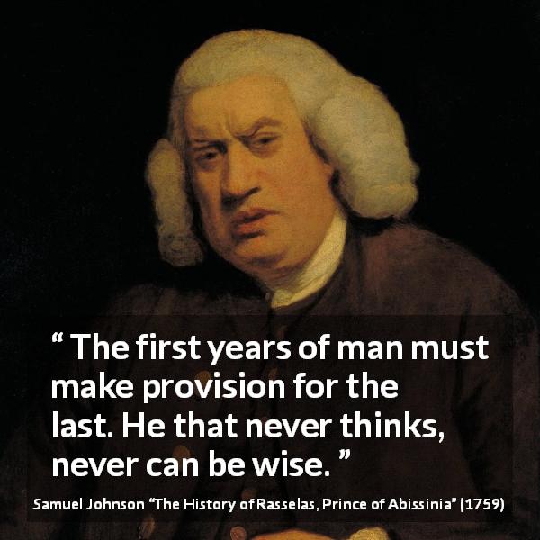 Samuel Johnson quote about wisdom from The History of Rasselas, Prince of Abissinia - The first years of man must make provision for the last. He that never thinks, never can be wise.