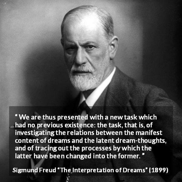 Sigmund Freud quote about dreams from The Interpretation of Dreams - We are thus presented with a new task which had no previous existence: the task, that is, of investigating the relations between the manifest content of dreams and the latent dream-thoughts, and of tracing out the processes by which the latter have been changed into the former.