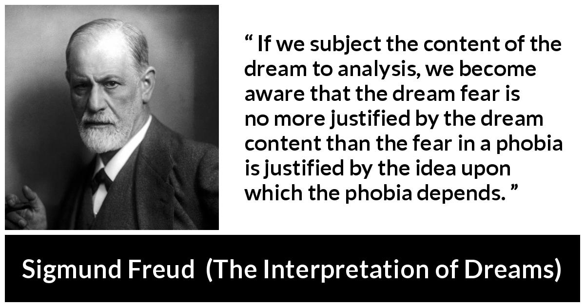 Sigmund Freud quote about fear from The Interpretation of Dreams - If we subject the content of the dream to analysis, we become aware that the dream fear is no more justified by the dream content than the fear in a phobia is justified by the idea upon which the phobia depends.